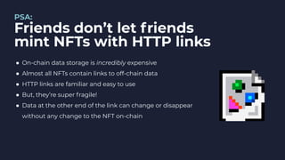 PSA:
Friends don’t let friends
mint NFTs with HTTP links
● On-chain data storage is incredibly expensive
● Almost all NFTs contain links to off-chain data
● HTTP links are familiar and easy to use
● But, they’re super fragile!
● Data at the other end of the link can change or disappear
without any change to the NFT on-chain
 