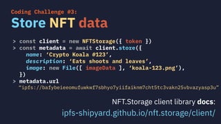 > const client = new NFTStorage({ token })
> const metadata = await client.store({
name: ‘Crypto Koala #123’,
description: ‘Eats shoots and leaves’,
image: new File([ imageData ], ‘koala-123.png’),
})
> metadata.url
“ipfs://bafybeieeomufuwkwf7sbhyo7yiifaiknm7cht5tc3vakn25vbvazyasp3u”
Store NFT data
Coding Challenge #3:
NFT.Storage client library docs:
ipfs-shipyard.github.io/nft.storage/client/
 