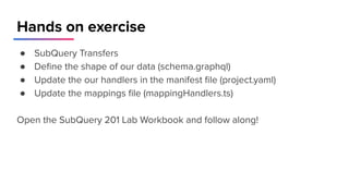 Hands on exercise
● SubQuery Transfers
● Deﬁne the shape of our data (schema.graphql)
● Update the our handlers in the manifest ﬁle (project.yaml)
● Update the mappings ﬁle (mappingHandlers.ts)
Open the SubQuery 201 Lab Workbook and follow along!
 