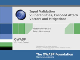 Copyright 2008 © The OWASP Foundation
Permission is granted to copy, distribute and/or modify this document
under the terms of the OWASP License.
The OWASP Foundation
OWASP
http://www.owasp.org
Input Validation
Vulnerabilities, Encoded Attack
Vectors and Mitigations
Marco Morana &
Scott Nusbaum
Cincinnati Chapter
 