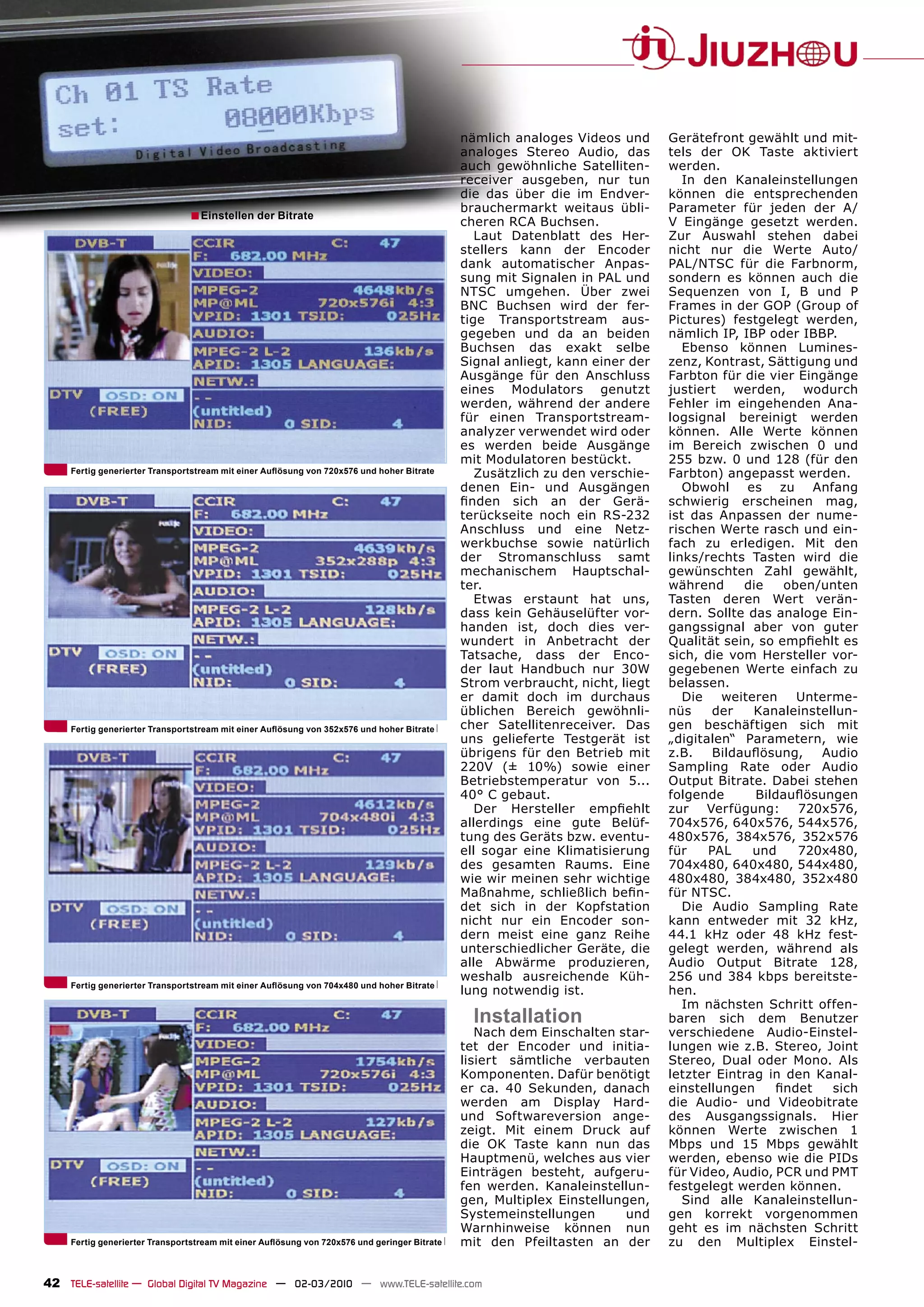 nämlich analoges Videos und      Gerätefront gewählt und mit-
                                                                                              analoges Stereo Audio, das       tels der OK Taste aktiviert
                                                                                              auch gewöhnliche Satelliten-     werden.
                                                                                              receiver ausgeben, nur tun          In den Kanaleinstellungen
                                                                                              die das über die im Endver-      können die entsprechenden
                                                                                              brauchermarkt weitaus übli-      Parameter für jeden der A/
                                ■ Einstellen der Bitrate                                      cheren RCA Buchsen.              V Eingänge gesetzt werden.
                                                                                                 Laut Datenblatt des Her-      Zur Auswahl stehen dabei
                                                                                              stellers kann der Encoder        nicht nur die Werte Auto/
                                                                                              dank automatischer Anpas-        PAL/NTSC für die Farbnorm,
                                                                                              sung mit Signalen in PAL und     sondern es können auch die
                                                                                              NTSC umgehen. Über zwei          Sequenzen von I, B und P
                                                                                              BNC Buchsen wird der fer-        Frames in der GOP (Group of
                                                                                              tige Transportstream aus-        Pictures) festgelegt werden,
                                                                                              gegeben und da an beiden         nämlich IP, IBP oder IBBP.
                                                                                              Buchsen das exakt selbe             Ebenso können Lumines-
                                                                                              Signal anliegt, kann einer der   zenz, Kontrast, Sättigung und
                                                                                              Ausgänge für den Anschluss       Farbton für die vier Eingänge
                                                                                              eines Modulators genutzt         justiert werden, wodurch
                                                                                              werden, während der andere       Fehler im eingehenden Ana-
                                                                                              für einen Transportstream-       logsignal bereinigt werden
                                                                                              analyzer verwendet wird oder     können. Alle Werte können
                                                                                              es werden beide Ausgänge         im Bereich zwischen 0 und
                                                                                              mit Modulatoren bestückt.        255 bzw. 0 und 128 (für den
     Fertig generierter Transportstream mit einer Auﬂösung von 720x576 und hoher Bitrate         Zusätzlich zu den verschie-   Farbton) angepasst werden.
                                                                                              denen Ein- und Ausgängen            Obwohl es zu Anfang
                                                                                              ﬁnden sich an der Gerä-          schwierig erscheinen mag,
                                                                                              terückseite noch ein RS-232      ist das Anpassen der nume-
                                                                                              Anschluss und eine Netz-         rischen Werte rasch und ein-
                                                                                              werkbuchse sowie natürlich       fach zu erledigen. Mit den
                                                                                              der Stromanschluss samt          links/rechts Tasten wird die
                                                                                              mechanischem Hauptschal-         gewünschten Zahl gewählt,
                                                                                              ter.                             während      die   oben/unten
                                                                                                 Etwas erstaunt hat uns,       Tasten deren Wert verän-
                                                                                              dass kein Gehäuselüfter vor-     dern. Sollte das analoge Ein-
                                                                                              handen ist, doch dies ver-       gangssignal aber von guter
                                                                                              wundert in Anbetracht der        Qualität sein, so empﬁehlt es
                                                                                              Tatsache, dass der Enco-         sich, die vom Hersteller vor-
                                                                                              der laut Handbuch nur 30W        gegebenen Werte einfach zu
                                                                                              Strom verbraucht, nicht, liegt   belassen.
                                                                                              er damit doch im durchaus           Die   weiteren    Unterme-
                                                                                              üblichen Bereich gewöhnli-       nüs     der   Kanaleinstellun-
     Fertig generierter Transportstream mit einer Auﬂösung von 352x576 und hoher Bitrate      cher Satellitenreceiver. Das     gen beschäftigen sich mit
                                                                                              uns gelieferte Testgerät ist     „digitalen“ Parametern, wie
                                                                                              übrigens für den Betrieb mit     z.B.    Bildauﬂösung,   Audio
                                                                                              220V (± 10%) sowie einer         Sampling Rate oder Audio
                                                                                              Betriebstemperatur von 5...      Output Bitrate. Dabei stehen
                                                                                              40° C gebaut.                    folgende       Bildauﬂösungen
                                                                                                 Der Hersteller empﬁehlt       zur Verfügung: 720x576,
                                                                                              allerdings eine gute Belüf-      704x576, 640x576, 544x576,
                                                                                              tung des Geräts bzw. eventu-     480x576, 384x576, 352x576
                                                                                              ell sogar eine Klimatisierung    für    PAL    und    720x480,
                                                                                              des gesamten Raums. Eine         704x480, 640x480, 544x480,
                                                                                              wie wir meinen sehr wichtige     480x480, 384x480, 352x480
                                                                                              Maßnahme, schließlich beﬁn-      für NTSC.
                                                                                              det sich in der Kopfstation         Die Audio Sampling Rate
                                                                                              nicht nur ein Encoder son-       kann entweder mit 32 kHz,
                                                                                              dern meist eine ganz Reihe       44.1 kHz oder 48 kHz fest-
                                                                                              unterschiedlicher Geräte, die    gelegt werden, während als
                                                                                              alle Abwärme produzieren,        Audio Output Bitrate 128,
                                                                                              weshalb ausreichende Küh-        256 und 384 kbps bereitste-
     Fertig generierter Transportstream mit einer Auﬂösung von 704x480 und hoher Bitrate
                                                                                              lung notwendig ist.              hen.
                                                                                                                                  Im nächsten Schritt offen-
                                                                                                Installation                   baren sich dem Benutzer
                                                                                                 Nach dem Einschalten star-    verschiedene Audio-Einstel-
                                                                                              tet der Encoder und initia-      lungen wie z.B. Stereo, Joint
                                                                                              lisiert sämtliche verbauten      Stereo, Dual oder Mono. Als
                                                                                              Komponenten. Dafür benötigt      letzter Eintrag in den Kanal-
                                                                                              er ca. 40 Sekunden, danach       einstellungen     ﬁndet   sich
                                                                                              werden am Display Hard-          die Audio- und Videobitrate
                                                                                              und Softwareversion ange-        des Ausgangssignals. Hier
                                                                                              zeigt. Mit einem Druck auf       können Werte zwischen 1
                                                                                              die OK Taste kann nun das        Mbps und 15 Mbps gewählt
                                                                                              Hauptmenü, welches aus vier      werden, ebenso wie die PIDs
                                                                                              Einträgen besteht, aufgeru-      für Video, Audio, PCR und PMT
                                                                                              fen werden. Kanaleinstellun-     festgelegt werden können.
                                                                                              gen, Multiplex Einstellungen,       Sind alle Kanaleinstellun-
                                                                                              Systemeinstellungen       und    gen korrekt vorgenommen
                                                                                              Warnhinweise können nun          geht es im nächsten Schritt
     Fertig generierter Transportstream mit einer Auﬂösung von 720x576 und geringer Bitrate   mit den Pfeiltasten an der       zu den Multiplex Einstel-


42 TELE-satellite — Global Digital TV Magazine — 02-03/2010 — www.TELE-satellite.com
 