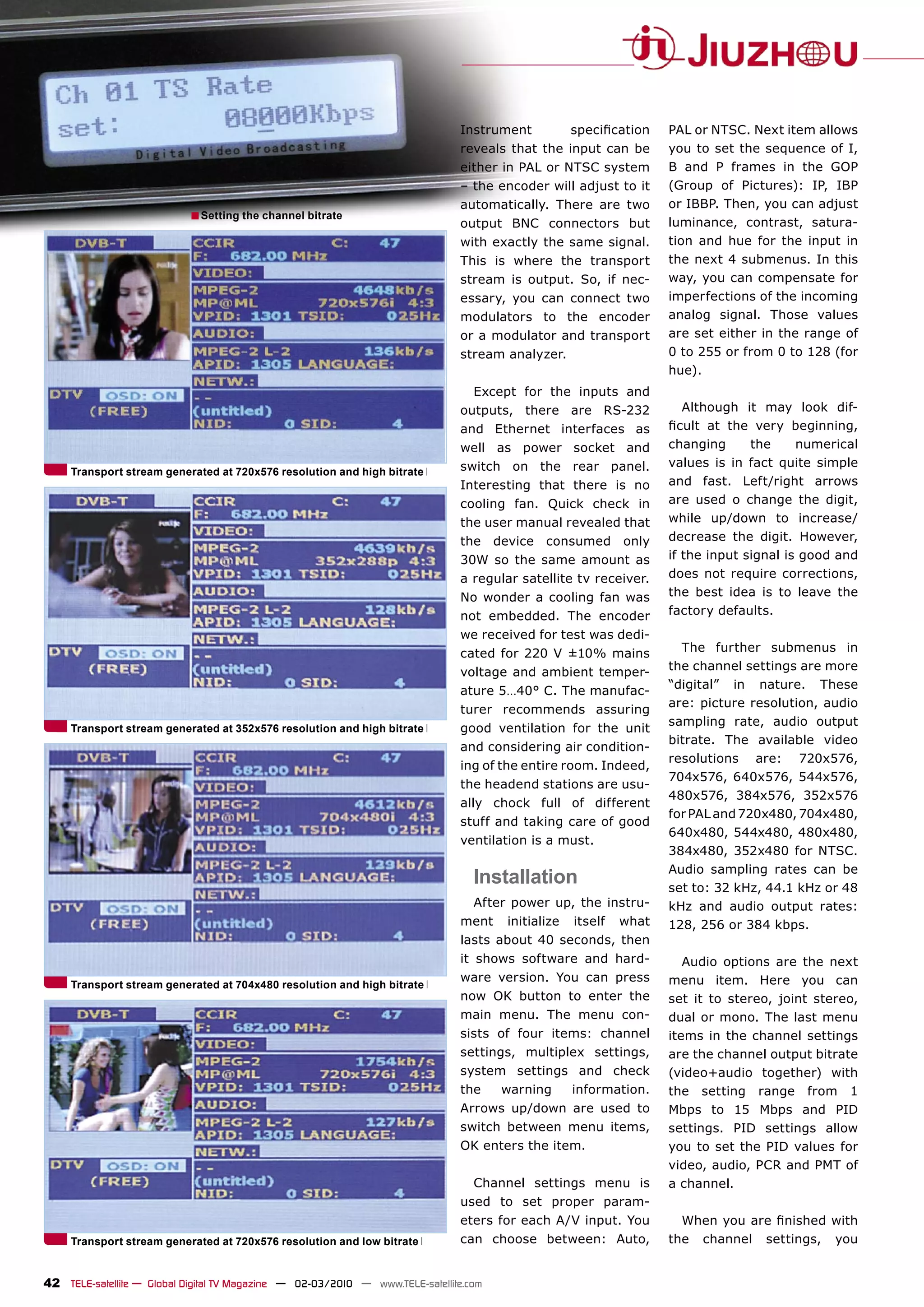 Instrument           speciﬁcation    PAL or NTSC. Next item allows
                                                                               reveals that the input can be        you to set the sequence of I,
                                                                               either in PAL or NTSC system         B and P frames in the GOP
                                                                               – the encoder will adjust to it      (Group of Pictures): IP, IBP
                                                                               automatically. There are two         or IBBP. Then, you can adjust
                            ■ Setting the channel bitrate                                                           luminance, contrast, satura-
                                                                               output BNC connectors but
                                                                               with exactly the same signal.        tion and hue for the input in
                                                                               This is where the transport          the next 4 submenus. In this
                                                                               stream is output. So, if nec-        way, you can compensate for
                                                                               essary, you can connect two          imperfections of the incoming
                                                                               modulators to the encoder            analog signal. Those values
                                                                               or a modulator and transport         are set either in the range of
                                                                               stream analyzer.                     0 to 255 or from 0 to 128 (for
                                                                                                                    hue).
                                                                                  Except for the inputs and
                                                                               outputs, there are RS-232               Although it may look dif-
                                                                               and Ethernet interfaces as           ﬁcult at the very beginning,
                                                                               well as power socket and             changing      the     numerical
                                                                               switch on the rear panel.            values is in fact quite simple
     Transport stream generated at 720x576 resolution and high bitrate
                                                                               Interesting that there is no         and fast. Left/right arrows
                                                                               cooling fan. Quick check in          are used o change the digit,
                                                                               the user manual revealed that        while up/down to increase/
                                                                               the device consumed only             decrease the digit. However,
                                                                               30W so the same amount as            if the input signal is good and
                                                                               a regular satellite tv receiver.     does not require corrections,
                                                                               No wonder a cooling fan was          the best idea is to leave the
                                                                               not embedded. The encoder            factory defaults.
                                                                               we received for test was dedi-
                                                                               cated for 220 V ±10% mains             The further submenus in
                                                                               voltage and ambient temper-          the channel settings are more
                                                                                                                    “digital” in nature. These
                                                                               ature 5…40° C. The manufac-
                                                                                                                    are: picture resolution, audio
                                                                               turer recommends assuring
                                                                                                                    sampling rate, audio output
     Transport stream generated at 352x576 resolution and high bitrate         good ventilation for the unit
                                                                                                                    bitrate. The available video
                                                                               and considering air condition-
                                                                                                                    resolutions are: 720x576,
                                                                               ing of the entire room. Indeed,
                                                                                                                    704x576, 640x576, 544x576,
                                                                               the headend stations are usu-
                                                                                                                    480x576, 384x576, 352x576
                                                                               ally chock full of different
                                                                                                                    for PAL and 720x480, 704x480,
                                                                               stuff and taking care of good
                                                                                                                    640x480, 544x480, 480x480,
                                                                               ventilation is a must.
                                                                                                                    384x480, 352x480 for NTSC.
                                                                                                                    Audio sampling rates can be
                                                                                  Installation                      set to: 32 kHz, 44.1 kHz or 48
                                                                                  After power up, the instru-       kHz and audio output rates:
                                                                               ment    initialize   itself   what   128, 256 or 384 kbps.
                                                                               lasts about 40 seconds, then
                                                                               it shows software and hard-             Audio options are the next
                                                                               ware version. You can press          menu item. Here you can
     Transport stream generated at 704x480 resolution and high bitrate
                                                                               now OK button to enter the           set it to stereo, joint stereo,
                                                                               main menu. The menu con-             dual or mono. The last menu
                                                                               sists of four items: channel         items in the channel settings
                                                                               settings, multiplex settings,        are the channel output bitrate
                                                                               system settings and check            (video+audio together) with
                                                                               the     warning      information.    the setting range from 1
                                                                               Arrows up/down are used to           Mbps to 15 Mbps and PID
                                                                               switch between menu items,           settings. PID settings allow
                                                                               OK enters the item.                  you to set the PID values for
                                                                                                                    video, audio, PCR and PMT of
                                                                                  Channel settings menu is          a channel.
                                                                               used to set proper param-
                                                                               eters for each A/V input. You          When you are ﬁnished with
     Transport stream generated at 720x576 resolution and low bitrate          can choose between: Auto,            the channel settings, you


42 TELE-satellite — Global Digital TV Magazine — 02-03/2010 — www.TELE-satellite.com
 