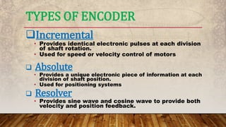 Incremental
• Provides identical electronic pulses at each division
of shaft rotation.
• Used for speed or velocity control of motors
 Absolute
• Provides a unique electronic piece of information at each
division of shaft position.
• Used for positioning systems
 Resolver
• Provides sine wave and cosine wave to provide both
velocity and position feedback.
TYPES OF ENCODER
 