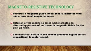  Features a magnetic pulse wheel that is imprinted with
numerous, small magnetic poles.
 Rotation of the magnetic pulse wheel creates an
alternating pattern of north-south magnetic fields for the
pick-up head.
 The electrical circuit in the sensor produces digital pulses
proportional to motor speed.
MAGNETO-RESISTIVE TECHNOLOGY
 