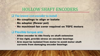  The lowest cost encoder to install
• No couplings to align or isolate
• No adapter (flower pot)
• No machined fan cover required on TEFC motors
 Flexible torque arm
• Allow encoder to ride freely on shaft extension
• If too rigid, provide stress on encoder bearings
• Arm must be isolated from motor to avoid motor shaft
currents from damaging encoder bearings
HOLLOW SHAFT ENCODERS
 
