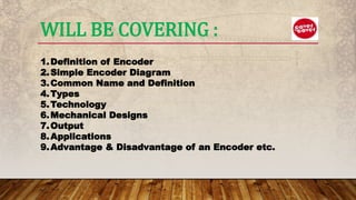 WILL BE COVERING :
1.Definition of Encoder
2.Simple Encoder Diagram
3.Common Name and Definition
4.Types
5.Technology
6.Mechanical Designs
7.Output
8.Applications
9.Advantage & Disadvantage of an Encoder etc.
 