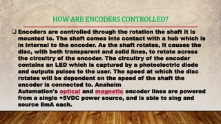 HOW ARE ENCODERS CONTROLLED?
 Encoders are controlled through the rotation the shaft it is
mounted to. The shaft comes into contact with a hub which is
in internal to the encoder. As the shaft rotates, it causes the
disc, with both transparent and solid lines, to rotate across
the circuitry of the encoder. The circuitry of the encoder
contains an LED which is captured by a photoelectric diode
and outputs pulses to the user. The speed at which the disc
rotates will be dependent on the speed of the shaft the
encoder is connected to. Anaheim
Automation's optical and magnetic encoder lines are powered
from a single +5VDC power source, and is able to sing and
source 8mA each.
 