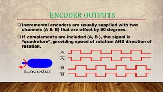 ENCODER OUTPUTS
 Incremental encoders are usually supplied with two
channels (A & B) that are offset by 90 degrees.
 If complements are included (A, B ), the signal is
“quadrature”, providing speed of rotation AND direction of
rotation.
A
A
Encoder
B
B
 