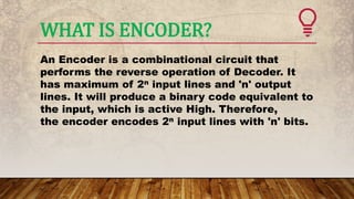 WHAT IS ENCODER?
An Encoder is a combinational circuit that
performs the reverse operation of Decoder. It
has maximum of 2n input lines and 'n' output
lines. It will produce a binary code equivalent to
the input, which is active High. Therefore,
the encoder encodes 2n input lines with 'n' bits.
 