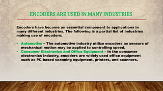 ENCODERS ARE USED IN MANY INDUSTRIES
Encoders have become an essential component to applications in
many different industries. The following is a partial list of industries
making use of encoders:
 Automotive – The automotive industry utilize encoders as sensors of
mechanical motion may be applied to controlling speed.
 Consumer Electronics and Office Equipment – In the consumer
electronics industry, encoders are widely used office equipment
such as PC-based scanning equipment, printers, and scanners.
 