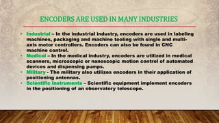 ENCODERS ARE USED IN MANY INDUSTRIES
 Industrial – In the industrial industry, encoders are used in labeling
machines, packaging and machine tooling with single and multi-
axis motor controllers. Encoders can also be found in CNC
machine control.
 Medical – In the medical industry, encoders are utilized in medical
scanners, microscopic or nanoscopic motion control of automated
devices and dispensing pumps.
 Military - The military also utilizes encoders in their application of
positioning antennas.
 Scientific Instruments – Scientific equipment implement encoders
in the positioning of an observatory telescope.
 