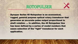 ROTOPULSER
• Dynapar Series 40 Rotopulser is an economical,
rugged, general purpose optical rotary transducer that
generates an accurate pulse output proportional to
shaft rotation. ... In addition, the 40 Rotopulser line
has been defined by a series of model numbers that
eases selection of the "right" transducer for each
application.
 