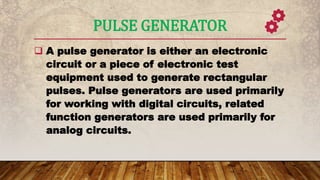 PULSE GENERATOR
 A pulse generator is either an electronic
circuit or a piece of electronic test
equipment used to generate rectangular
pulses. Pulse generators are used primarily
for working with digital circuits, related
function generators are used primarily for
analog circuits.
 
