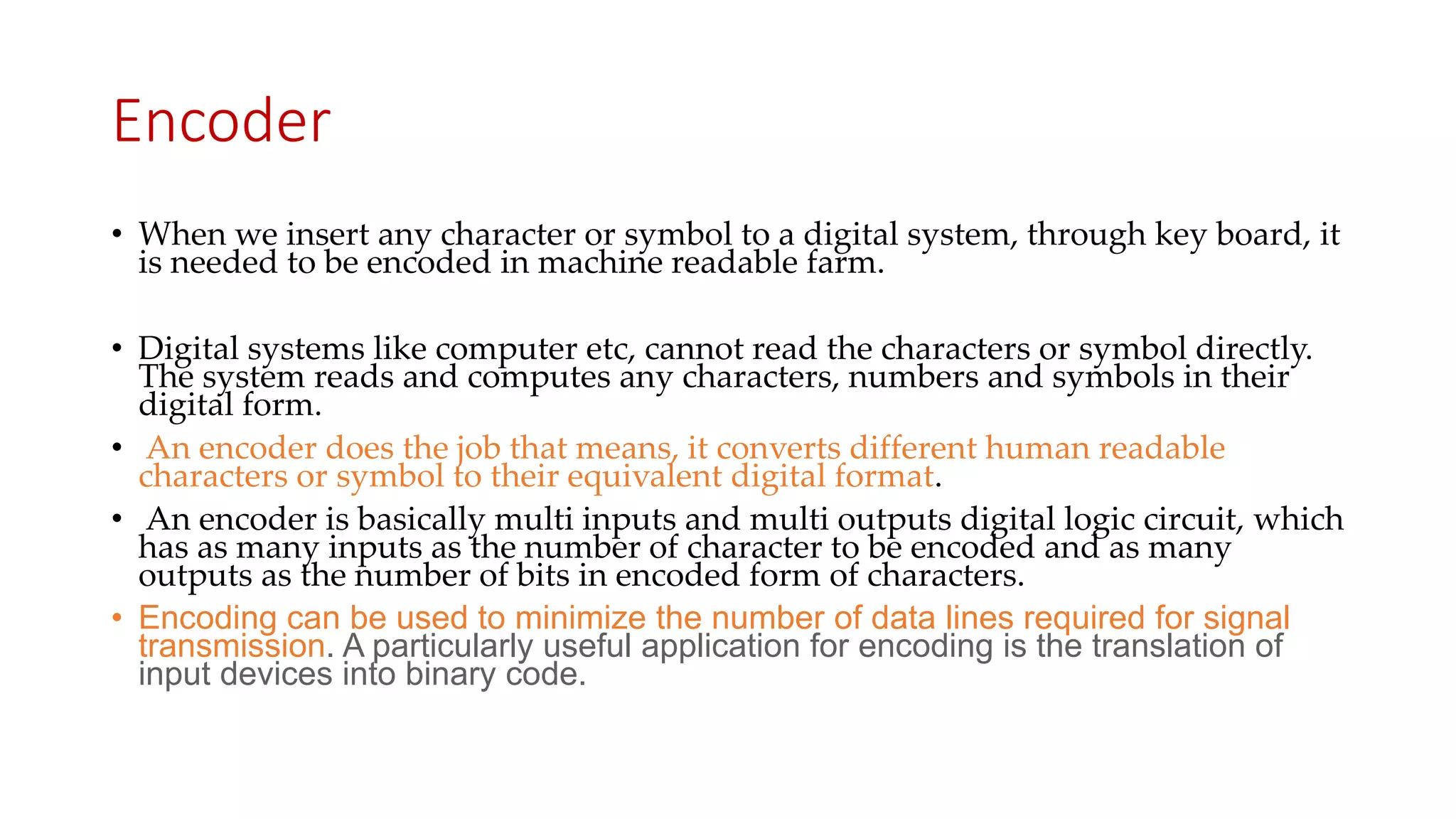 Encoder
• When we insert any character or symbol to a digital system, through key board, it
is needed to be encoded in machine readable farm.
• Digital systems like computer etc, cannot read the characters or symbol directly.
The system reads and computes any characters, numbers and symbols in their
digital form.
• An encoder does the job that means, it converts different human readable
characters or symbol to their equivalent digital format.
• An encoder is basically multi inputs and multi outputs digital logic circuit, which
has as many inputs as the number of character to be encoded and as many
outputs as the number of bits in encoded form of characters.
• Encoding can be used to minimize the number of data lines required for signal
transmission. A particularly useful application for encoding is the translation of
input devices into binary code.