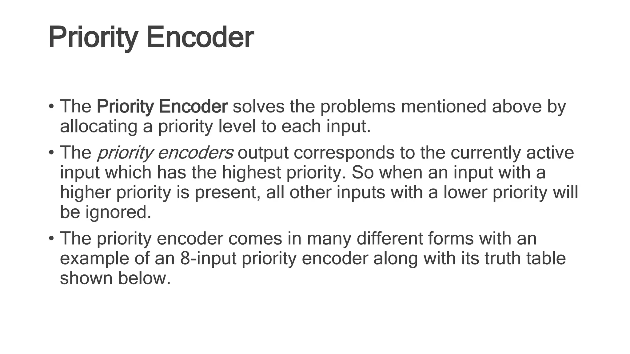Priority Encoder
• The Priority Encoder solves the problems mentioned above by
allocating a priority level to each input.
• The priority encoders output corresponds to the currently active
input which has the highest priority. So when an input with a
higher priority is present, all other inputs with a lower priority will
be ignored.
• The priority encoder comes in many different forms with an
example of an 8-input priority encoder along with its truth table
shown below.