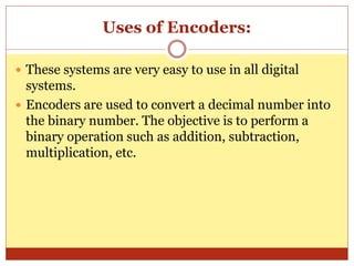 Uses of Encoders:
 These systems are very easy to use in all digital
systems.
 Encoders are used to convert a decimal number into
the binary number. The objective is to perform a
binary operation such as addition, subtraction,
multiplication, etc.
 
