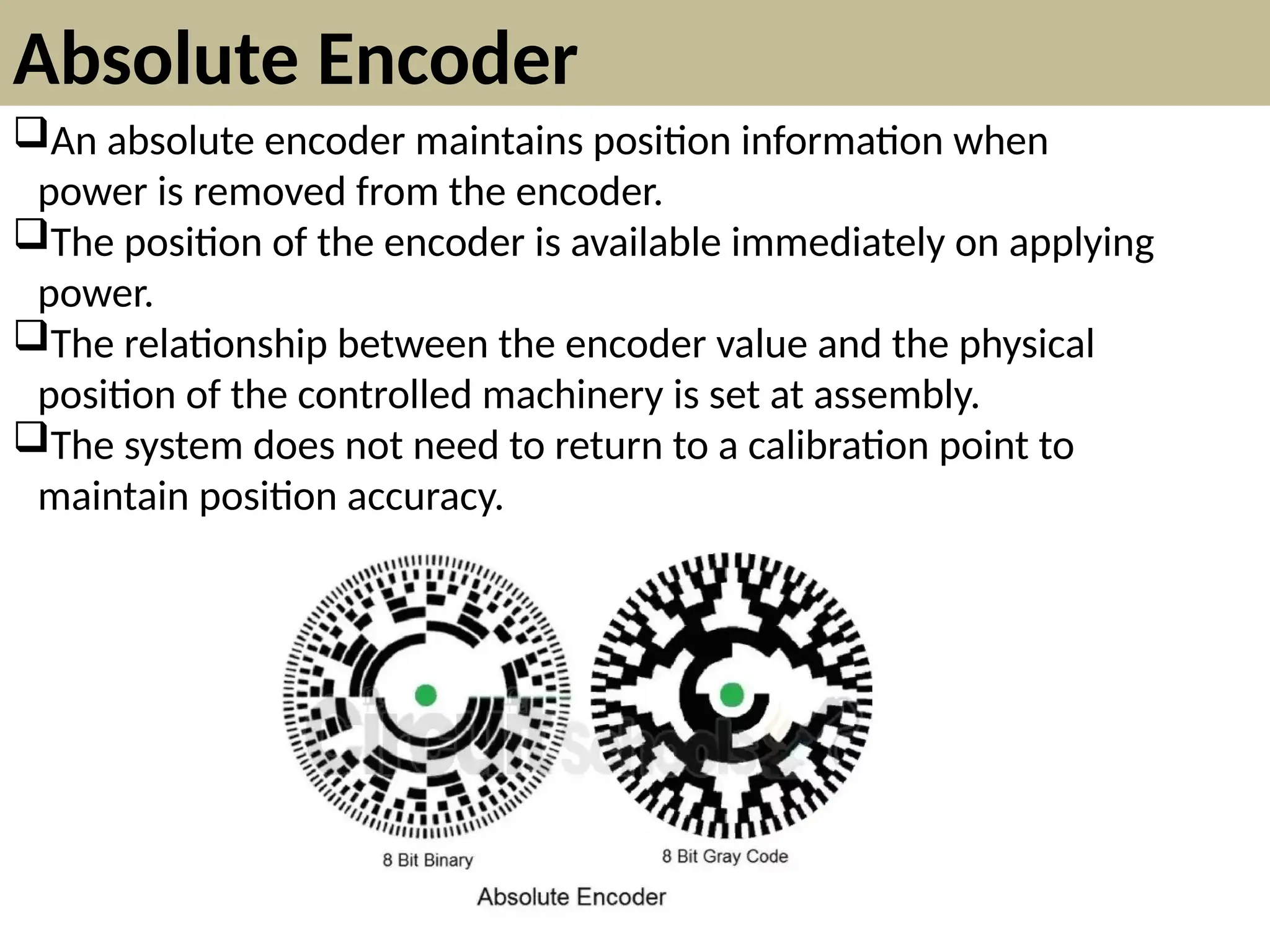 Absolute Encoder
An absolute encoder maintains position information when
power is removed from the encoder.
The position of the encoder is available immediately on applying
power.
The relationship between the encoder value and the physical
position of the controlled machinery is set at assembly.
The system does not need to return to a calibration point to
maintain position accuracy.
 