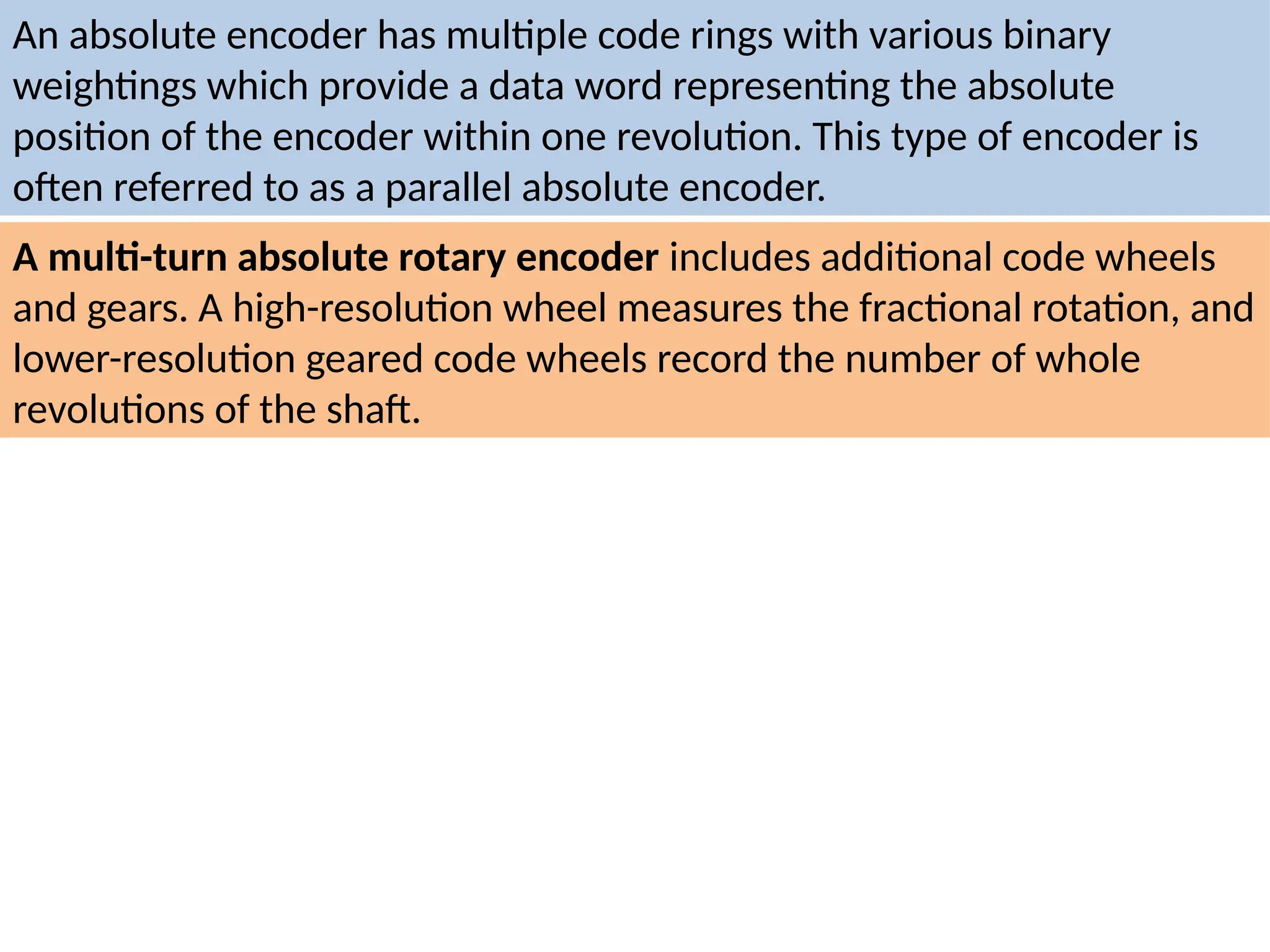 An absolute encoder has multiple code rings with various binary
weightings which provide a data word representing the absolute
position of the encoder within one revolution. This type of encoder is
often referred to as a parallel absolute encoder.
A multi-turn absolute rotary encoder includes additional code wheels
and gears. A high-resolution wheel measures the fractional rotation, and
lower-resolution geared code wheels record the number of whole
revolutions of the shaft.
 