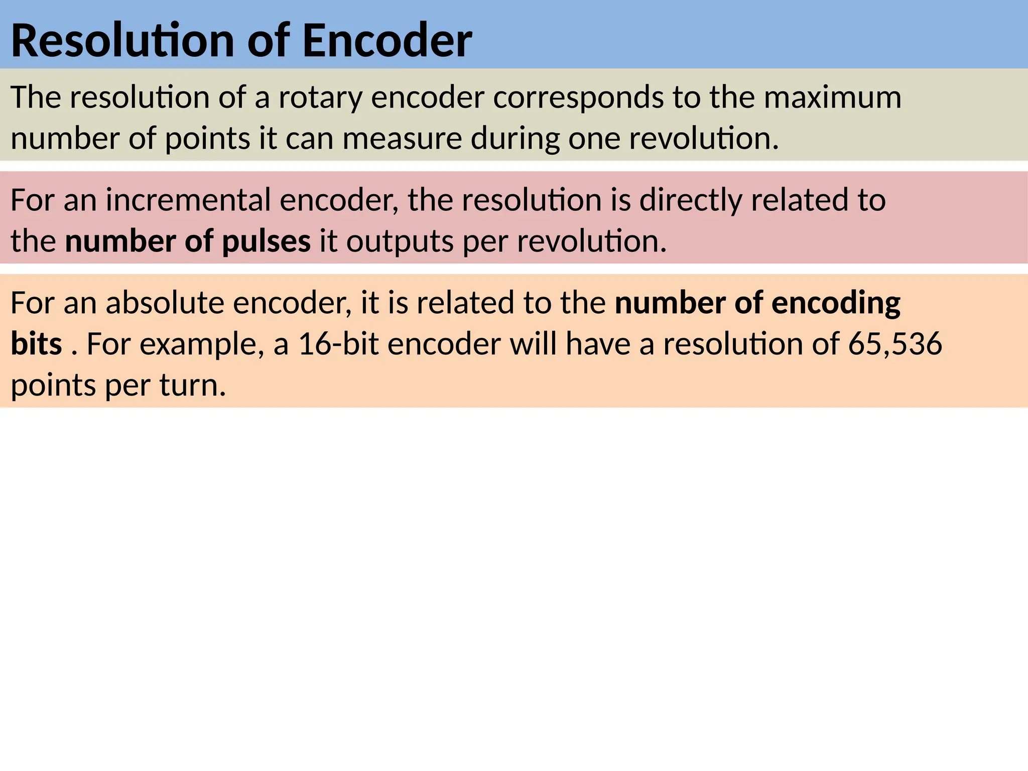 Resolution of Encoder
The resolution of a rotary encoder corresponds to the maximum
number of points it can measure during one revolution.
For an incremental encoder, the resolution is directly related to
the number of pulses it outputs per revolution.
For an absolute encoder, it is related to the number of encoding
bits . For example, a 16-bit encoder will have a resolution of 65,536
points per turn.
 