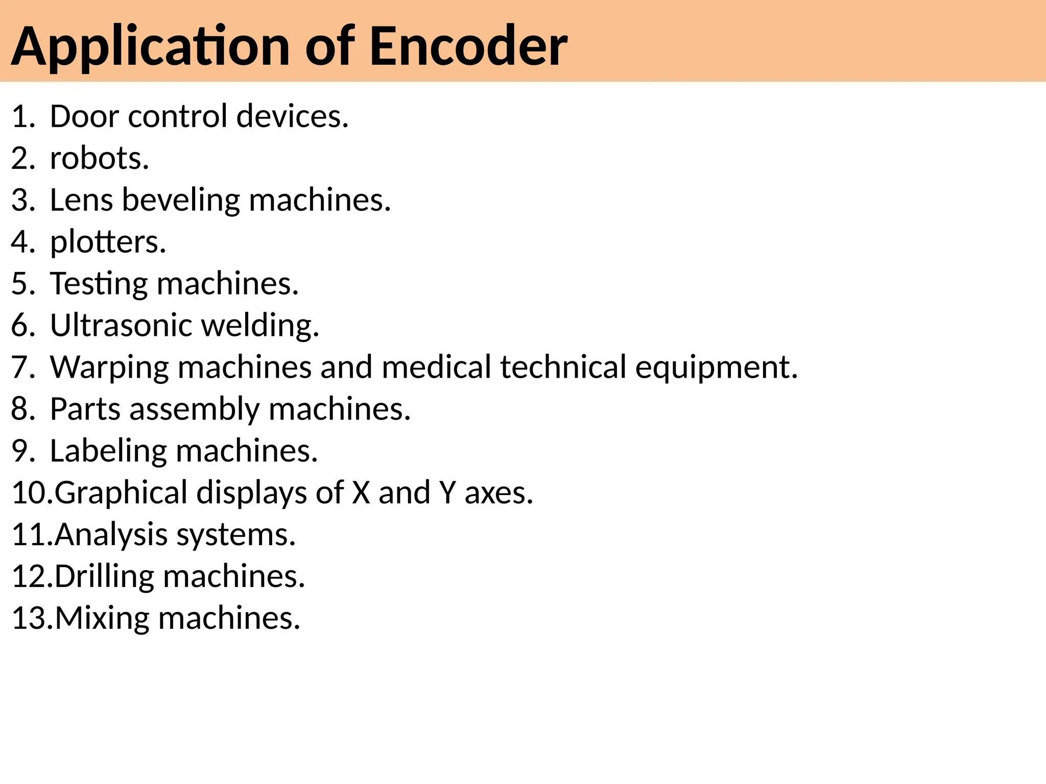 Application of Encoder
1. Door control devices.
2. robots.
3. Lens beveling machines.
4. plotters.
5. Testing machines.
6. Ultrasonic welding.
7. Warping machines and medical technical equipment.
8. Parts assembly machines.
9. Labeling machines.
10.Graphical displays of X and Y axes.
11.Analysis systems.
12.Drilling machines.
13.Mixing machines.
 