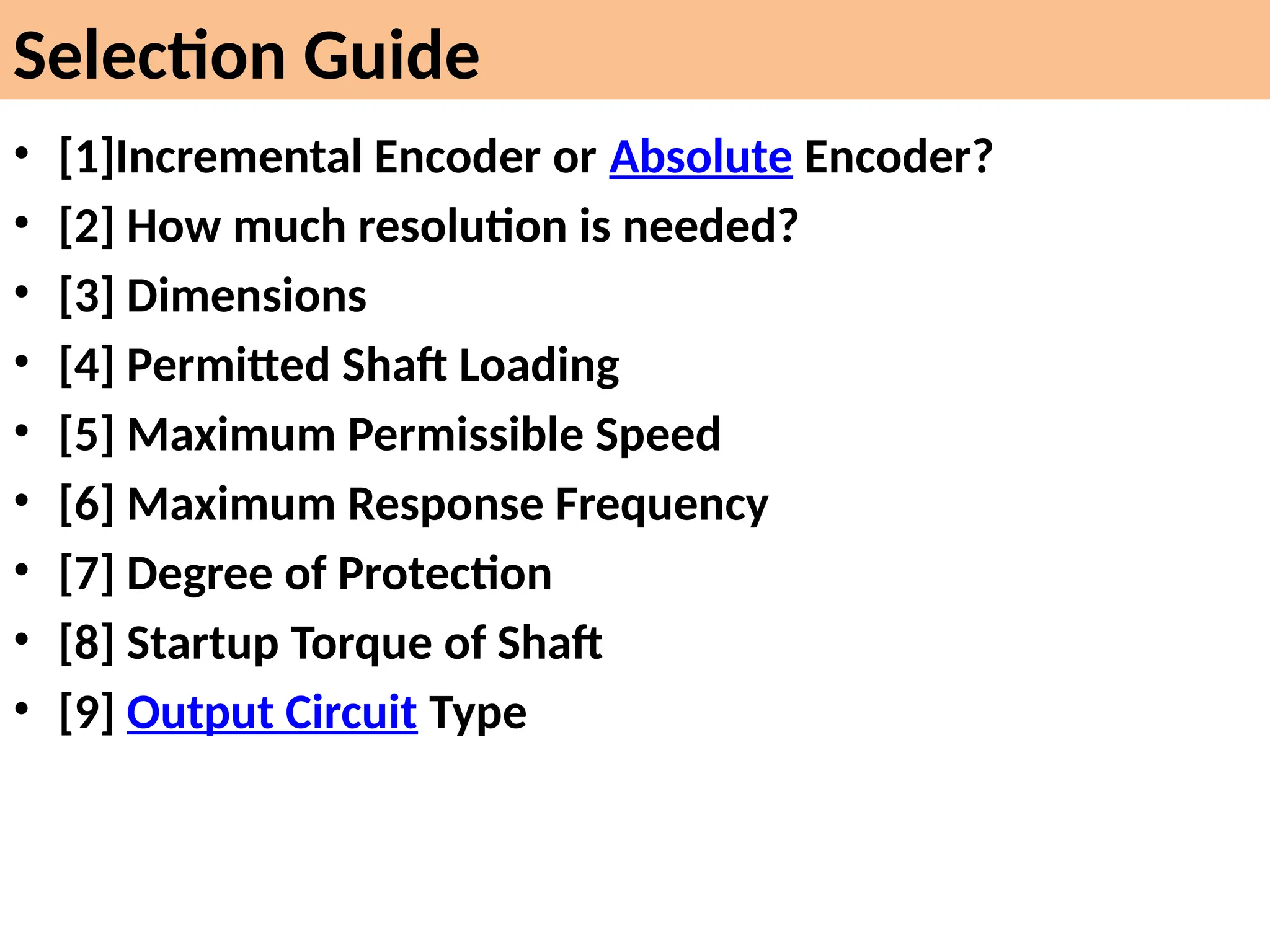 Selection Guide
• [1]Incremental Encoder or Absolute Encoder?
• [2] How much resolution is needed?
• [3] Dimensions
• [4] Permitted Shaft Loading
• [5] Maximum Permissible Speed
• [6] Maximum Response Frequency
• [7] Degree of Protection
• [8] Startup Torque of Shaft
• [9] Output Circuit Type
 