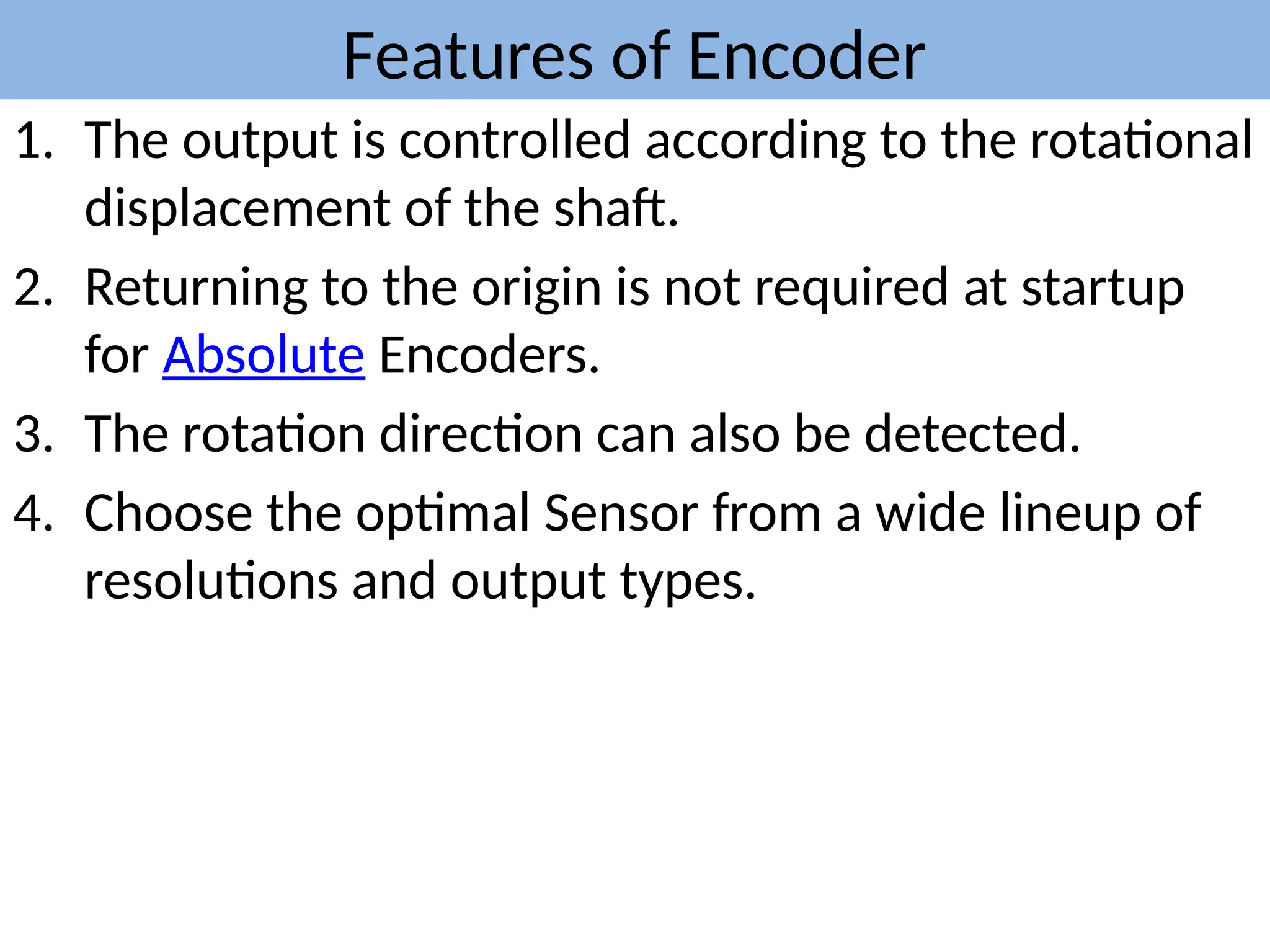 Features of Encoder
1. The output is controlled according to the rotational
displacement of the shaft.
2. Returning to the origin is not required at startup
for Absolute Encoders.
3. The rotation direction can also be detected.
4. Choose the optimal Sensor from a wide lineup of
resolutions and output types.
 