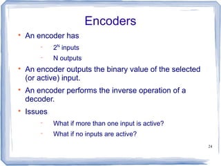 24
Encoders

An encoder has
 2N
inputs
 N outputs

An encoder outputs the binary value of the selected
(or active) input.

An encoder performs the inverse operation of a
decoder.

Issues
 What if more than one input is active?
 What if no inputs are active?
 