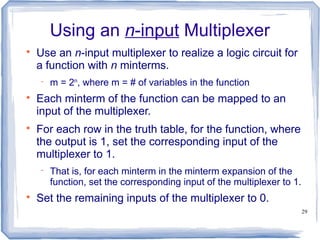 29
Using an n-input Multiplexer

Use an n-input multiplexer to realize a logic circuit for
a function with n minterms.
 m = 2n
, where m = # of variables in the function

Each minterm of the function can be mapped to an
input of the multiplexer.

For each row in the truth table, for the function, where
the output is 1, set the corresponding input of the
multiplexer to 1.
 That is, for each minterm in the minterm expansion of the
function, set the corresponding input of the multiplexer to 1.

Set the remaining inputs of the multiplexer to 0.
 