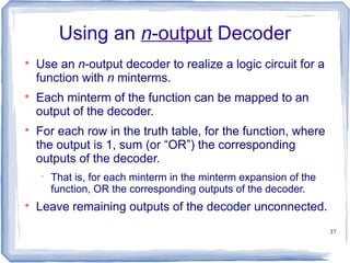 37
Using an n-output Decoder

Use an n-output decoder to realize a logic circuit for a
function with n minterms.

Each minterm of the function can be mapped to an
output of the decoder.

For each row in the truth table, for the function, where
the output is 1, sum (or “OR”) the corresponding
outputs of the decoder.
 That is, for each minterm in the minterm expansion of the
function, OR the corresponding outputs of the decoder.

Leave remaining outputs of the decoder unconnected.
 