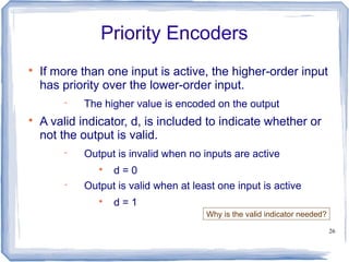 26
Priority Encoders

If more than one input is active, the higher-order input
has priority over the lower-order input.
 The higher value is encoded on the output

A valid indicator, d, is included to indicate whether or
not the output is valid.
 Output is invalid when no inputs are active

d = 0
 Output is valid when at least one input is active

d = 1
Why is the valid indicator needed?
 