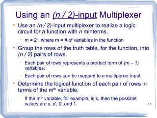 32
Using an (n / 2)-input Multiplexer

Use an (n / 2)-input multiplexer to realize a logic
circuit for a function with n minterms.
 m = 2n
, where m = # of variables in the function

Group the rows of the truth table, for the function, into
(n / 2) pairs of rows.
 Each pair of rows represents a product term of (m – 1)
variables.
 Each pair of rows can be mapped to a multiplexer input.

Determine the logical function of each pair of rows in
terms of the mth
variable.
 If the mth
variable, for example, is x, then the possible
values are x, x', 0, and 1.
 