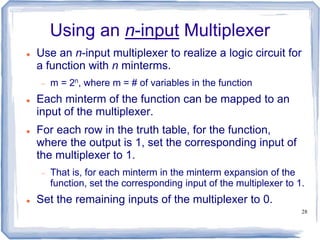 28
Using an n-input Multiplexer
 Use an n-input multiplexer to realize a logic circuit for
a function with n minterms.
 m = 2n, where m = # of variables in the function
 Each minterm of the function can be mapped to an
input of the multiplexer.
 For each row in the truth table, for the function,
where the output is 1, set the corresponding input of
the multiplexer to 1.
 That is, for each minterm in the minterm expansion of the
function, set the corresponding input of the multiplexer to 1.
 Set the remaining inputs of the multiplexer to 0.
 