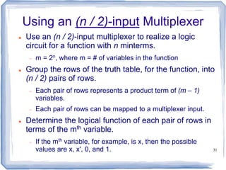 31
Using an (n / 2)-input Multiplexer
 Use an (n / 2)-input multiplexer to realize a logic
circuit for a function with n minterms.
 m = 2n, where m = # of variables in the function
 Group the rows of the truth table, for the function, into
(n / 2) pairs of rows.
 Each pair of rows represents a product term of (m – 1)
variables.
 Each pair of rows can be mapped to a multiplexer input.
 Determine the logical function of each pair of rows in
terms of the mth variable.
 If the mth variable, for example, is x, then the possible
values are x, x', 0, and 1.
 