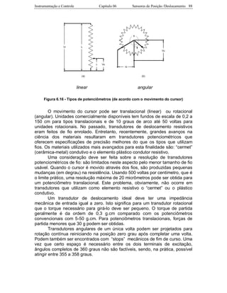 Instrumentação e Controle Capitulo 06 Sensores de Posição /Deslocamento 88
linear angular
Figura 6.16 - Tipos de potenciômetros (de acordo com o movimento do cursor)
O movimento do cursor pode ser translacional (linear) ou rotacional
(angular). Unidades comercialmente disponíveis tem fundos de escala de 0,2 a
150 cm para tipos translacionais e de 10 graus de arco até 50 voltas para
unidades rotacionais. No passado, transdutores de deslocamento resistivos
eram feitos de fio enrolado. Entretanto, recentemente, grandes avanços na
ciência dos materiais resultaram em transdutores potenciométricos que
oferecem especificações de precisão melhores do que os tipos que utilizam
fios. Os materiais utilizados mais avançados para esta finalidade são: “cermet”
(cerâmica-metal) condutivo e o elemento plástico condutor resistivo.
Uma consideração deve ser feita sobre a resolução de transdutores
potenciométricos de fio: são limitados neste aspecto pelo menor tamanho de fio
usável. Quando o cursor é movido através dos fios, são produzidas pequenas
mudanças (em degrau) na resistência. Usando 500 voltas por centímetro, que é
o limite prático, uma resolução máxima de 20 micrômetros pode ser obtida para
um potenciômetro translacional. Este problema, obviamente, não ocorre em
transdutores que utilizam como elemento resistivo o “cermet” ou o plástico
condutivo.
Um transdutor de deslocamento ideal deve ter uma impedância
mecânica de entrada igual a zero. Isto significa para um transdutor rotacional
que o torque necessário para girá-lo deve ser pequeno. O torque de partida
geralmente é da ordem de 0,3 g.cm comparado com os potenciômetros
convencionais com 5-50 g.cm. Para potenciômetros translacionais, forças de
partida menores que 30 g podem ser obtidas.
Transdutores angulares de um única volta podem ser projetados para
rotação contínua reiniciando na posição zero grau após completar uma volta.
Podem também ser encontrados com “stops” mecânicos de fim de curso. Uma
vez que certo espaço é necessário entre os dois terminais de excitação,
ângulos completos de 360 graus não são factíveis, sendo, na prática, possível
atingir entre 355 a 358 graus.
 