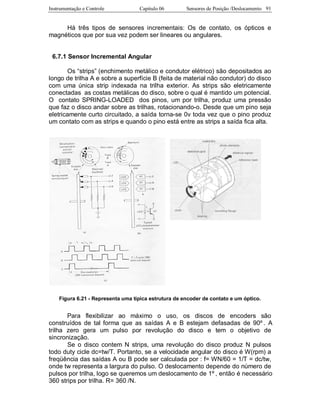 Instrumentação e Controle Capitulo 06 Sensores de Posição /Deslocamento 91
Há três tipos de sensores incrementais: Os de contato, os ópticos e
magnéticos que por sua vez podem ser lineares ou angulares.
6.7.1 Sensor Incremental Angular
Os “strips” (enchimento metálico e condutor elétrico) são depositados ao
longo de trilha A e sobre a superfície B (feita de material não condutor) do disco
com uma única strip indexada na trilha exterior. As strips são eletricamente
conectadas as costas metálicas do disco, sobre o qual é mantido um potencial.
O contato SPRING-LOADED dos pinos, um por trilha, produz uma pressão
que faz o disco andar sobre as trilhas, rotacionando-o. Desde que um pino seja
eletricamente curto circuitado, a saída torna-se 0v toda vez que o pino produz
um contato com as strips e quando o pino está entre as strips a saída fica alta.
Figura 6.21 - Representa uma típica estrutura de encoder de contato e um óptico.
Para flexibilizar ao máximo o uso, os discos de encoders são
construídos de tal forma que as saídas A e B estejam defasadas de 90º . A
trilha zero gera um pulso por revolução do disco e tem o objetivo de
sincronização.
Se o disco contem N strips, uma revolução do disco produz N pulsos
todo duty cicle dc=tw/T. Portanto, se a velocidade angular do disco é W(rpm) a
freqüência das saídas A ou B pode ser calculada por : f= WN/60 = 1/T = dc/tw,
onde tw representa a largura do pulso. O deslocamento depende do número de
pulsos por trilha, logo se queremos um deslocamento de 1º , então é necessário
360 strips por trilha. R= 360 /N.
 
