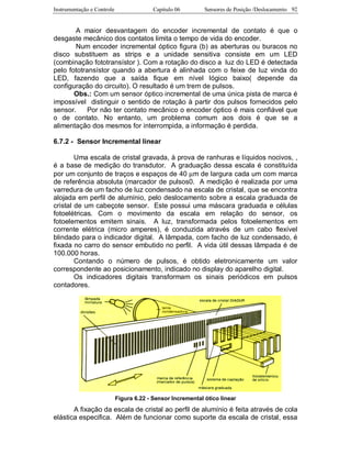 Instrumentação e Controle Capitulo 06 Sensores de Posição /Deslocamento 92
A maior desvantagem do encoder incremental de contato é que o
desgaste mecânico dos contatos limita o tempo de vida do encoder.
Num encoder incremental óptico figura (b) as aberturas ou buracos no
disco substituem as strips e a unidade sensitiva consiste em um LED
(combinação fototransístor ). Com a rotação do disco a luz do LED é detectada
pelo fototransístor quando a abertura é alinhada com o feixe de luz vinda do
LED, fazendo que a saída fique em nível lógico baixo( depende da
configuração do circuito). O resultado é um trem de pulsos.
Obs.: Com um sensor óptico incremental de uma única pista de marca é
impossível distinguir o sentido de rotação à partir dos pulsos fornecidos pelo
sensor. Por não ter contato mecânico o encoder óptico é mais confiável que
o de contato. No entanto, um problema comum aos dois é que se a
alimentação dos mesmos for interrompida, a informação é perdida.
6.7.2 - Sensor Incremental linear
Uma escala de cristal gravada, à prova de ranhuras e líquidos nocivos, ,
é a base de medição do transdutor. A graduação dessa escala é constituída
por um conjunto de traços e espaços de 40 µm de largura cada um com marca
de referência absoluta (marcador de pulsos0. A medição é realizada por uma
varredura de um facho de luz condensado na escala de cristal, que se encontra
alojada em perfil de alumínio, pelo deslocamento sobre a escala graduada de
cristal de um cabeçote sensor. Este possui uma máscara graduada e células
fotoelétricas. Com o movimento da escala em relação do sensor, os
fotoelementos emitem sinais. A luz, transformada pelos fotoelementos em
corrente elétrica (micro amperes), é conduzida através de um cabo flexível
blindado para o indicador digital. A lâmpada, com facho de luz condensado, é
fixada no carro do sensor embutido no perfil. A vida útil dessas lâmpada é de
100.000 horas.
Contando o número de pulsos, é obtido eletronicamente um valor
correspondente ao posicionamento, indicado no display do aparelho digital.
Os indicadores digitais transformam os sinais periódicos em pulsos
contadores.
Figura 6.22 - Sensor Incremental ótico linear
A fixação da escala de cristal ao perfil de alumínio é feita através de cola
elástica especifica. Além de funcionar como suporte da escala de cristal, essa
 