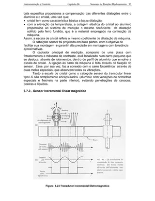 Instrumentação e Controle Capitulo 06 Sensores de Posição /Deslocamento 93
cola especifica proporciona a compensação das diferentes dilatações entre o
alumínio e o cristal, uma vez que:
• cristal tem como característica básica a baixa dilatação;
• com a elevação da temperatura, a colagem elástica do cristal ao alumínio
proporciona ao sistema de medição o mesmo coeficiente de dilatação
sofrido pelo ferro fundido, que é o material empregado na confecção da
máquina.
Assim, a escala de cristal reflete o mesmo coeficiente de dilatação da máquina.
O cabeçote sensor foi projetado em duas partes, com o objetivo de
facilitar sua montagem e garantir alta precisão em montagens com tolerância
aproximativas.
O captador principal de medição, composto de uma placa com
fotoelementos e máscara de contraste, está localizado num carro pequeno que
se desloca, através de rolamentos, dentro do perfil de alumínio que envolve a
escala de cristal. A ligação ao carro da máquina é feita através de fixação do
sensor. Esse, por sua vez, faz a conexão com o carro fotoelétrico através de
duas molas especiais, que absorvem todas as vibrações.
Tanto a escala de cristal como o cabeçote sensor do transdutor linear
tipo LS são complemente encapsulados (alumínio com vedações de borrachas
especiais e flexíveis na parte inferior), evitando penetrações de cavacos,
poeiras e líquidos.
6.7.3 - Sensor Incremental linear magnético
Figura 6.23 Transdutor Incremental Eletromagnético
 