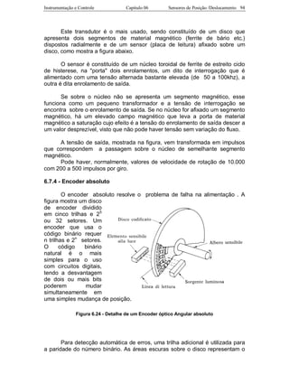 Instrumentação e Controle Capitulo 06 Sensores de Posição /Deslocamento 94
Este transdutor é o mais usado, sendo constituído de um disco que
apresenta dois segmentos de material magnético (ferrite de bário etc.)
dispostos radialmente e de um sensor (placa de leitura) afixado sobre um
disco, como mostra a figura abaixo.
O sensor é constituído de um núcleo toroidal de ferrite de estreito ciclo
de histerese, na "porta" dois enrolamentos, um dito de interrogação que é
alimentado com uma tensão alternada bastante elevada (de 50 a 100khz), a
outra é dita enrolamento de saída.
Se sobre o núcleo não se apresenta um segmento magnético, esse
funciona como um pequeno transformador e a tensão de interrogação se
encontra sobre o enrolamento de saída. Se no núcleo for afixado um segmento
magnético, há um elevado campo magnético que leva a porta de material
magnético a saturação cujo efeito é a tensão do enrolamento de saída descer a
um valor desprezível, visto que não pode haver tensão sem variação do fluxo.
A tensão de saída, mostrada na figura, vem transformada em impulsos
que correspondem a passagem sobre o núcleo de semelhante segmento
magnético.
Pode haver, normalmente, valores de velocidade de rotação de 10.000
com 200 a 500 impulsos por giro.
6.7.4 - Encoder absoluto
O encoder absoluto resolve o problema de falha na alimentação . A
figura mostra um disco
de encoder dividido
em cinco trilhas e 25
ou 32 setores. Um
encoder que usa o
código binário requer
n trilhas e 2n
setores.
O código binário
natural é o mais
simples para o uso
com circuitos digitais,
tendo a desvantagem
de dois ou mais bits
poderem mudar
simultaneamente em
uma simples mudança de posição.
Figura 6.24 - Detalhe de um Encoder óptico Angular absoluto
Para detecção automática de erros, uma trilha adicional é utilizada para
a paridade do número binário. As áreas escuras sobre o disco representam o
 