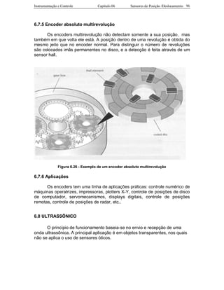 Instrumentação e Controle Capitulo 06 Sensores de Posição /Deslocamento 96
6.7.5 Encoder absoluto multirevolução
Os encoders multirevolução não detectam somente a sua posição, mas
também em que volta ele está. A posição dentro de uma revolução é obtida do
mesmo jeito que no encoder normal. Para distinguir o número de revoluções
são colocados imãs permanentes no disco, e a detecção é feita através de um
sensor hall.
Figura 6.26 - Exemplo de um encoder absoluto multirevolução
6.7.6 Aplicações
Os encoders tem uma linha de aplicações práticas: controle numérico de
máquinas operatrizes, impressoras, plotters X-Y, controle de posições de disco
de computador, servomecanismos, displays digitais, controle de posições
remotas, controle de posições de radar, etc..
6.8 ULTRASSÔNICO
O princípio de funcionamento baseia-se no envio e recepção de uma
onda ultrassônica. A principal aplicação é em objetos transparentes, nos quais
não se aplica o uso de sensores óticos.
 