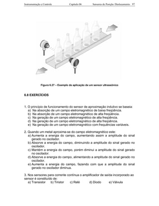 Instrumentação e Controle Capitulo 06 Sensores de Posição /Deslocamento 97
Figura 6.27 – Exemplo de aplicação de um sensor ultrassônico
6.8 EXERCÍCIOS
1. O princípio de funcionamento do sensor de aproximação indutivo se baseia:
a) Na absorção de um campo eletromagnético de baixa freqüência.
b) Na absorção de um campo eletromagnético de alta freqüência.
c) Na geração de um campo eletromagnético de alta freqüência.
d) Na geração de um campo eletromagnético de alta freqüência.
e) Na geração de um campo eletromagnético com frequências variáveis.
2. Quando um metal aproxima-se do campo eletromagnético este:
a) Aumenta a energia do campo, aumentando assim a amplitude do sinal
gerado no oscilador.
b) Absorve a energia do campo, diminuindo a amplitude do sinal gerado no
oscilador.
c) Mantém a energia do campo, porém diminui a amplitude do sinal gerado
no oscilador.
d) Absorve a energia do campo, alimentando a amplitude do sinal gerado no
oscilador.
e) Aumenta a energia do campo, fazendo com que a amplitude do sinal
gerado no oscilador diminua.
3. Nos sensores para corrente contínua o amplificador de saída incorporado ao
sensor é constituído de:
a) Transistor b) Tiristor c) Relé d) Diodo e) Válvula
 