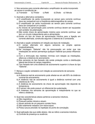 Instrumentação e Controle Capitulo 06 Sensores de Posição /Deslocamento 98
4. Nos sensores para corrente alternada o amplificador de saída incorporado
ao sensor é constituído de :
a) Transistor b) Tiristor c) Relê d) Diodo e) Válvula
5. Assinale a alternativa verdadeira:
a) O amplificador de saída incorporado ao sensor para corrente contínua
deve ser compatível com a freqüência eletromagnética do campo.
b) O amplificador de saída incorporado ao sensor para corrente contínua
deve ser compatível um contator.
c) As chaves de aproximação para corrente contínua devem ser equipadas
sem protetor de polarização.
d) Não existe chave de aproximação indutiva para corrente contínua que
tem um circuito independente para a alimentação.
e) Existe um tipo de chave de aproximação indutiva para a ligação em
corrente alternada, construída segundo o sistema de 2 condutores.
6. Assinale a opção verdadeira em relação aos tipos de instalação.
a) O campo alternado em alguns sensores se projeta apenas
longitudinalmente.
b) Na montagem “Saliente” não há preocupação em evitar que nas
imediações do sensor permaneça qualquer material que possa influencia-
lo.
c) Com a diminuição das medidas mínimas com relação as imediações,
altera-se a distancia de acionamento.
d) Nos sensores do tipo faceado não existe proteção contra a distribuição
lateral das linhas do campo magnético.
e) Tipo faceado tem uma distância de acionamento superior à chave do tipo
“Saliente”.
7. Marque a opção verdadeira com relação ao acionamento de sensores
indutivos.
a) A distancia real de acionamento pode afastar-se em até 60% da distância
nominal de acionamento.
b) A distância real de acionamento é igual a distância nominal com uma
tolerância de 10%.
c) A distância de acionamento da chave de aproximação não depende da
temperatura.
d) O sensor não pode possuir um diferencial de sustentação.
e) A histerese nos sensores de aproximação é independente no que se
refere a distância.
8. Qual das características abaixo pertence a sensores indutivos.
a) São magnéticos.
b) Possuem partes móveis e atuam.
c) Atuam através de um pequeno contato físico.
d) São totalmente vedados com resina epoxi.
e) Possui pouca precisão na repetição do ponto de comutação.
9. Qual aplicação das que estão abaixo, não se refere a sensores indutivos.
a) Controle de presença ou ausência.
 