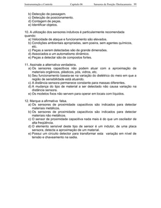 Instrumentação e Controle Capitulo 06 Sensores de Posição /Deslocamento 99
b) Detecção de passagem.
c) Detecção de posicionamento.
d) Contagem de peças.
e) Identificar objetos.
10. A utilização dos sensores indutivos é particularmente recomendada
quando:
a) Velocidade de ataque e funcionamento são elevados.
b) Condições ambientais apropriadas, sem poeira, sem agentes químicos,
etc.
c) Peças a serem detectadas são de grande dimensões.
d) Associados a um automatismo dinâmico.
e) Peças a detectar são de compostos fortes.
11. Assinale a alternativa verdadeira.
a) Os sensores capacitivos não podem atuar com a aproximação de
materiais orgânicos, plásticos, pós, vidros, etc.
b) Seu funcionamento baseia-se na variação do dielétrico do meio em que a
região de sensibilidade está atuando.
c) A distância sensora permanece constante para massas diferentes.
d) A mudança do tipo de material a ser detectado não causa variação na
distância sensora.
e) Os modelos fixos não servem para operar em locais com líquidos.
12. Marque a afirmativa falsa.
a) Os sensores de proximidade capacitivos são indicados para detectar
materiais metálicos.
b) Os sensores de proximidade capacitivos são indicados para detectar
materiais não metálicos.
c) O sensor de proximidade capacitiva nada mais é do que um oscilador de
alta freqüência.
d) O elemento sensível deste tipo de sensor é um indutor, de uma placa
sensora, detecta a aproximação de um material.
e) Possui um circuito detector para transformar esta variação em nível de
tensão e chaveamento na sadia.
 