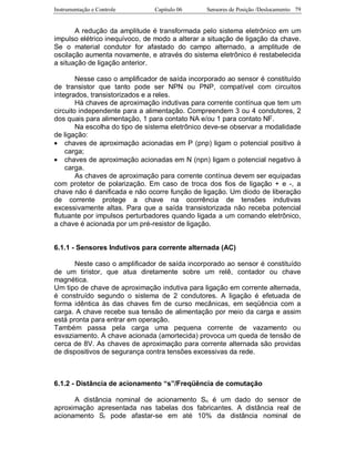 Instrumentação e Controle Capitulo 06 Sensores de Posição /Deslocamento 79
A redução da amplitude é transformada pelo sistema eletrônico em um
impulso elétrico inequívoco, de modo a alterar a situação de ligação da chave.
Se o material condutor for afastado do campo alternado, a amplitude de
oscilação aumenta novamente, e através do sistema eletrônico é restabelecida
a situação de ligação anterior.
Nesse caso o amplificador de saída incorporado ao sensor é constituído
de transistor que tanto pode ser NPN ou PNP, compatível com circuitos
integrados, transistorizados e a reles.
Há chaves de aproximação indutivas para corrente contínua que tem um
circuito independente para a alimentação. Compreendem 3 ou 4 condutores, 2
dos quais para alimentação, 1 para contato NA e/ou 1 para contato NF.
Na escolha do tipo de sistema eletrônico deve-se observar a modalidade
de ligação:
• chaves de aproximação acionadas em P (pnp) ligam o potencial positivo à
carga;
• chaves de aproximação acionadas em N (npn) ligam o potencial negativo à
carga.
As chaves de aproximação para corrente contínua devem ser equipadas
com protetor de polarização. Em caso de troca dos fios de ligação + e -, a
chave não é danificada e não ocorre função de ligação. Um diodo de liberação
de corrente protege a chave na ocorrência de tensões indutivas
excessivamente altas. Para que a saída transistorizada não receba potencial
flutuante por impulsos perturbadores quando ligada a um comando eletrônico,
a chave é acionada por um pré-resistor de ligação.
6.1.1 - Sensores Indutivos para corrente alternada (AC)
Neste caso o amplificador de saída incorporado ao sensor é constituído
de um tiristor, que atua diretamente sobre um relê, contador ou chave
magnética.
Um tipo de chave de aproximação indutiva para ligação em corrente alternada,
é construído segundo o sistema de 2 condutores. A ligação é efetuada de
forma idêntica às das chaves fim de curso mecânicas, em seqüência com a
carga. A chave recebe sua tensão de alimentação por meio da carga e assim
está pronta para entrar em operação.
Também passa pela carga uma pequena corrente de vazamento ou
esvaziamento. A chave acionada (amortecida) provoca um queda de tensão de
cerca de 8V. As chaves de aproximação para corrente alternada são providas
de dispositivos de segurança contra tensões excessivas da rede.
6.1.2 - Distância de acionamento “s”/Freqüência de comutação
A distância nominal de acionamento Sn é um dado do sensor de
aproximação apresentada nas tabelas dos fabricantes. A distância real de
acionamento Sr pode afastar-se em até 10% da distância nominal de
 