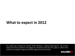 What to expect in 2012




This report was compiled by Encoder Public Relations, a Sydney based agency. We connect
brands with their customers and engage the influencers that have the power to affect client
outcomes. Campaigns integrate traditional, digital and social channels.
 