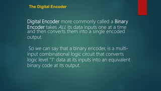 The Digital Encoder
Digital Encoder more commonly called a Binary
Encoder takes ALL its data inputs one at a time
and then converts them into a single encoded
output.
So we can say that a binary encoder, is a multi-
input combinational logic circuit that converts
logic level "1" data at its inputs into an equivalent
binary code at its output.
 