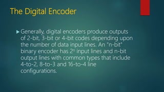 The Digital Encoder
 Generally, digital encoders produce outputs
of 2-bit, 3-bit or 4-bit codes depending upon
the number of data input lines. An "n-bit"
binary encoder has 2n input lines and n-bit
output lines with common types that include
4-to-2, 8-to-3 and 16-to-4 line
configurations.
 