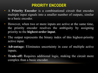 PRIORITY ENCODER
• A Priority Encoder is a combinational circuit that encodes
multiple input signals into a smaller number of outputs, similar
to a basic encoder.
• However, when two or more inputs are active at the same time,
the priority encoder resolves the ambiguity by assigning
priority to the highest-order input.
• The output represents the binary index of this highest-priority
active input.
• Advantage: Eliminates uncertainty in case of multiple active
inputs.
• Trade-off: Requires additional logic, making the circuit more
complex than a basic encoder.
 
