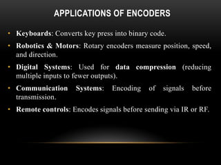 APPLICATIONS OF ENCODERS
• Keyboards: Converts key press into binary code.
• Robotics & Motors: Rotary encoders measure position, speed,
and direction.
• Digital Systems: Used for data compression (reducing
multiple inputs to fewer outputs).
• Communication Systems: Encoding of signals before
transmission.
• Remote controls: Encodes signals before sending via IR or RF.
 