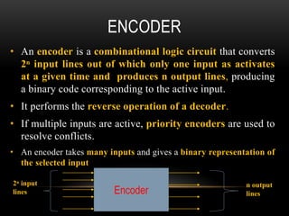 ENCODER
• An encoder is a combinational logic circuit that converts
2ⁿ input lines out of which only one input as activates
at a given time and produces n output lines, producing
a binary code corresponding to the active input.
• It performs the reverse operation of a decoder.
• If multiple inputs are active, priority encoders are used to
resolve conflicts.
• An encoder takes many inputs and gives a binary representation of
the selected input
Encoder
2ⁿ input
lines
n output
lines
 