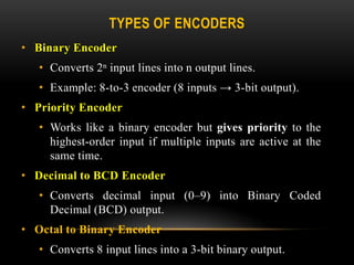TYPES OF ENCODERS
• Binary Encoder
• Converts 2ⁿ input lines into n output lines.
• Example: 8-to-3 encoder (8 inputs → 3-bit output).
• Priority Encoder
• Works like a binary encoder but gives priority to the
highest-order input if multiple inputs are active at the
same time.
• Decimal to BCD Encoder
• Converts decimal input (0–9) into Binary Coded
Decimal (BCD) output.
• Octal to Binary Encoder
• Converts 8 input lines into a 3-bit binary output.
 